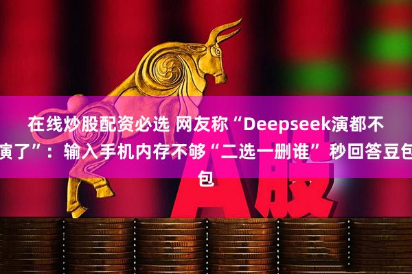 在线炒股配资必选 网友称“Deepseek演都不演了”：输入手机内存不够“二选一删谁” 秒回答豆包