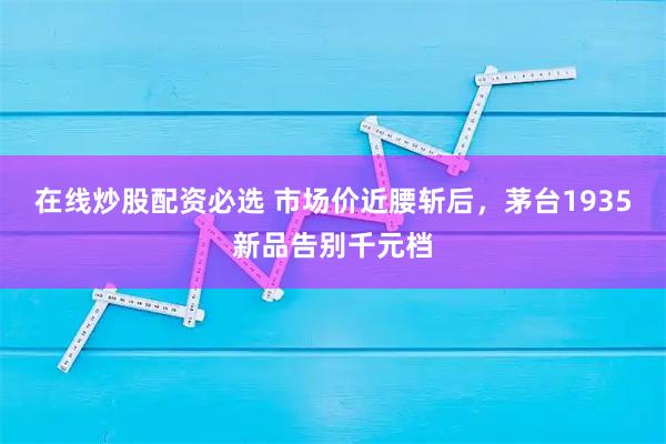 在线炒股配资必选 市场价近腰斩后，茅台1935新品告别千元档