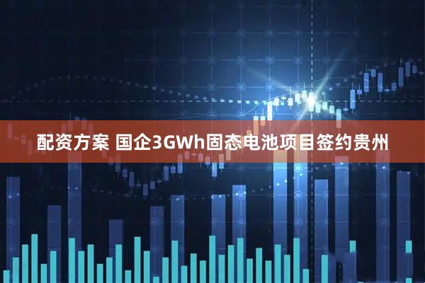 配资方案 国企3GWh固态电池项目签约贵州