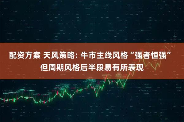 配资方案 天风策略: 牛市主线风格“强者恒强” 但周期风格后半段易有所表现