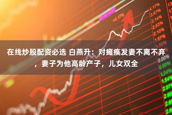 在线炒股配资必选 白燕升：对瘫痪发妻不离不弃，妻子为他高龄产子，儿女双全