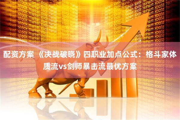 配资方案 《决战破晓》四职业加点公式：格斗家体质流vs剑师暴击流最优方案