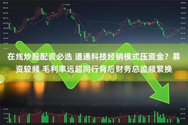 在线炒股配资必选 道通科技经销模式压资金？募资较频 毛利率远超同行背后财务总监频繁换