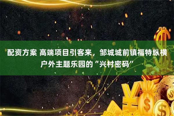 配资方案 高端项目引客来，邹城城前镇福特纵横户外主题乐园的“兴村密码”