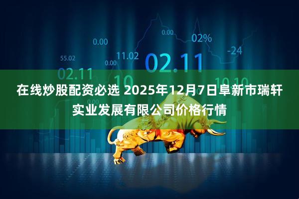 在线炒股配资必选 2025年12月7日阜新市瑞轩实业发展有限公司价格行情