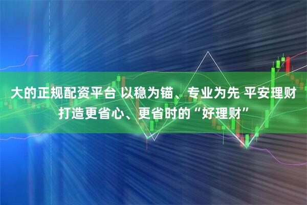 大的正规配资平台 以稳为锚、专业为先 平安理财打造更省心、更省时的“好理财”