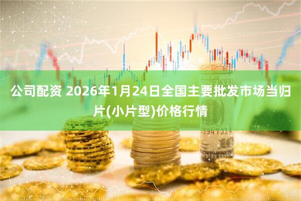 公司配资 2026年1月24日全国主要批发市场当归片(小片型)价格行情