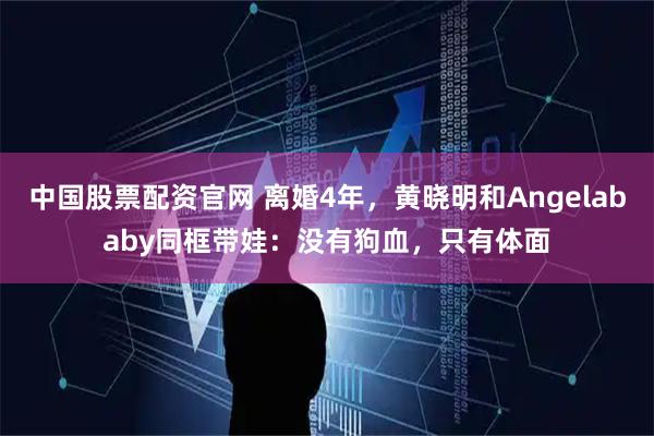 中国股票配资官网 离婚4年，黄晓明和Angelababy同框带娃：没有狗血，只有体面