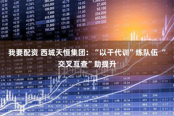 我要配资 西城天恒集团：“以干代训”练队伍 “交叉互查”助提升