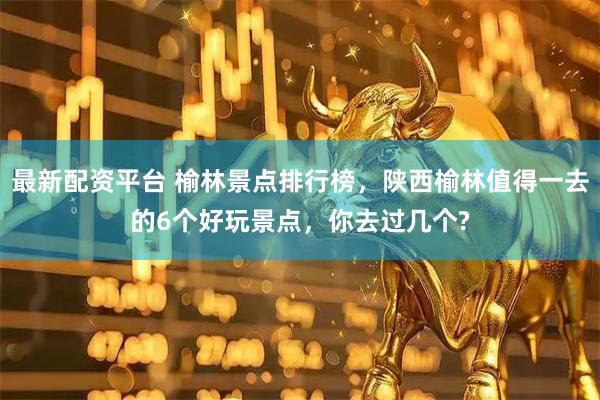 最新配资平台 榆林景点排行榜，陕西榆林值得一去的6个好玩景点，你去过几个?