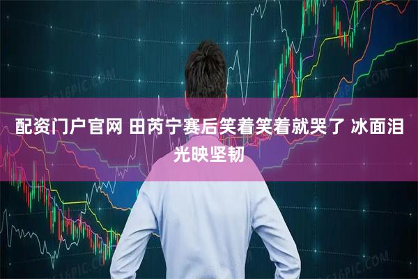 配资门户官网 田芮宁赛后笑着笑着就哭了 冰面泪光映坚韧