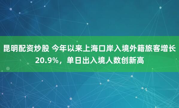 昆明配资炒股 今年以来上海口岸入境外籍旅客增长20.9%，单日出入境人数创新高