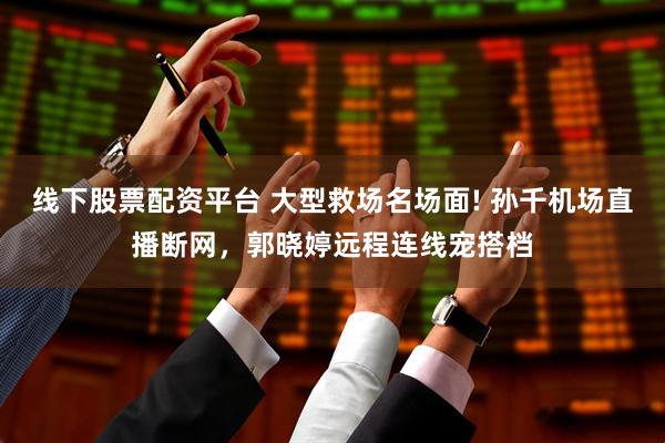 线下股票配资平台 大型救场名场面! 孙千机场直播断网，郭晓婷远程连线宠搭档