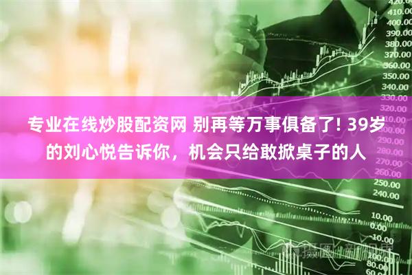 专业在线炒股配资网 别再等万事俱备了! 39岁的刘心悦告诉你,机会只给敢掀桌子的人