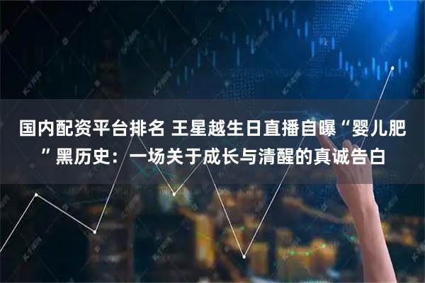 国内配资平台排名 王星越生日直播自曝“婴儿肥”黑历史：一场关于成长与清醒的真诚告白