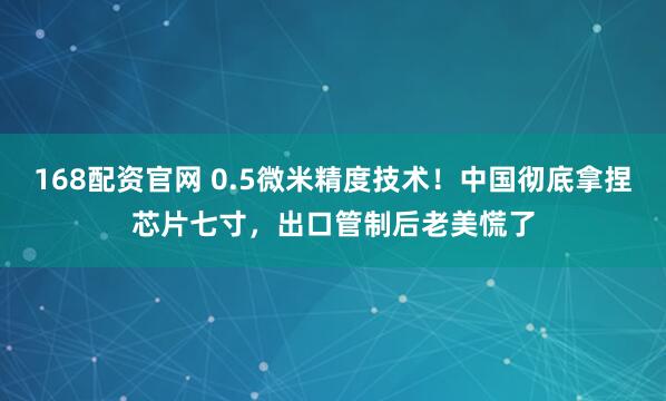 168配资官网 0.5微米精度技术！中国彻底拿捏芯片七寸，出口管制后老美慌了