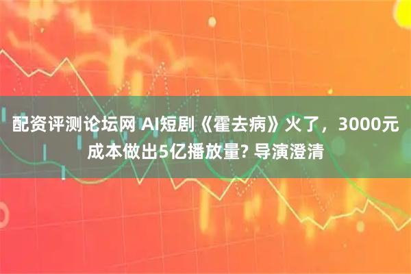 配资评测论坛网 AI短剧《霍去病》火了，3000元成本做出5亿播放量? 导演澄清
