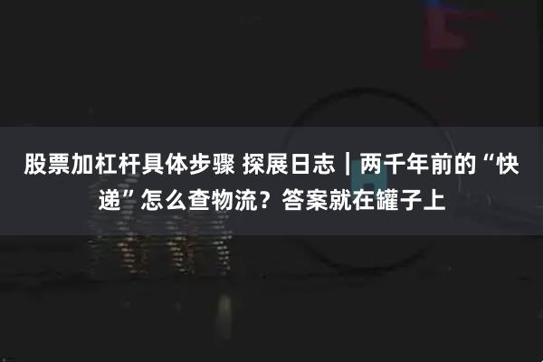 股票加杠杆具体步骤 探展日志｜两千年前的“快递”怎么查物流？答案就在罐子上