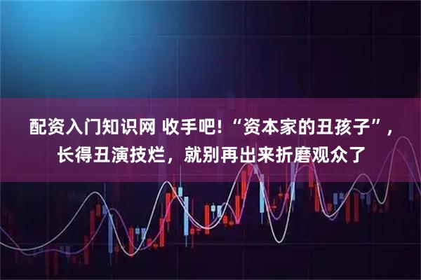 配资入门知识网 收手吧! “资本家的丑孩子”，长得丑演技烂，就别再出来折磨观众了