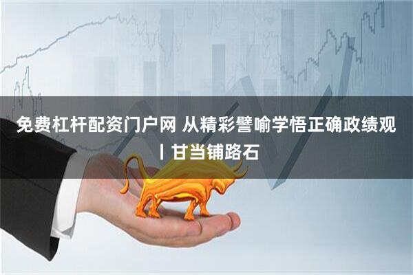 免费杠杆配资门户网 从精彩譬喻学悟正确政绩观丨甘当铺路石