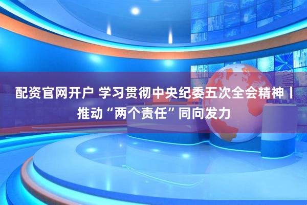 配资官网开户 学习贯彻中央纪委五次全会精神丨推动“两个责任”同向发力