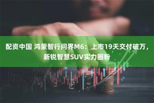 配资中国 鸿蒙智行问界M6：上市19天交付破万，新锐智慧SUV实力圈粉