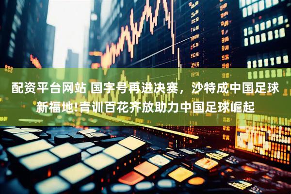 配资平台网站 国字号再进决赛，沙特成中国足球新福地!青训百花齐放助力中国足球崛起