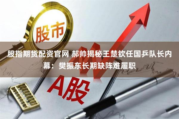 股指期货配资官网 郝帅揭秘王楚钦任国乒队长内幕：樊振东长期缺阵难履职