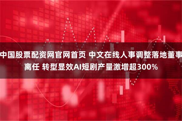 中国股票配资网官网首页 中文在线人事调整落地董事离任 转型显效AI短剧产量激增超300%