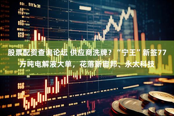 股票配资查询论坛 供应商洗牌？“宁王”新签77万吨电解液大单，花落新宙邦、永太科技