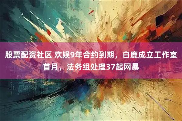 股票配资社区 欢娱9年合约到期，白鹿成立工作室首月，法务组处理37起网暴