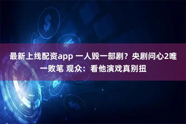 最新上线配资app 一人毁一部剧？央剧问心2唯一败笔 观众：看他演戏真别扭