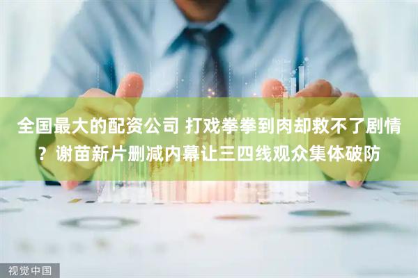 全国最大的配资公司 打戏拳拳到肉却救不了剧情？谢苗新片删减内幕让三四线观众集体破防