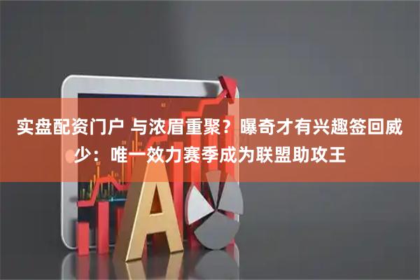 实盘配资门户 与浓眉重聚？曝奇才有兴趣签回威少：唯一效力赛季成为联盟助攻王