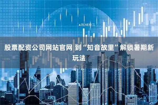 股票配资公司网站官网 到“知音故里”解锁暑期新玩法