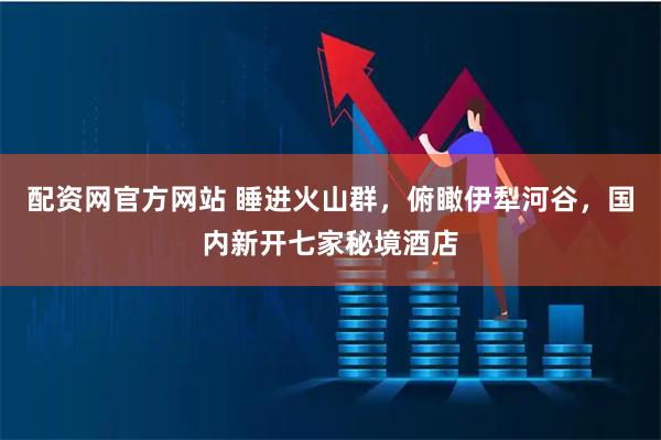 配资网官方网站 睡进火山群,俯瞰伊犁河谷,国内新开七家秘境酒店