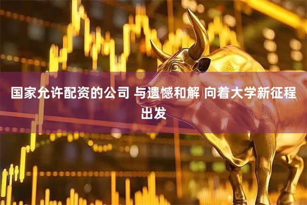 国家允许配资的公司 与遗憾和解 向着大学新征程出发